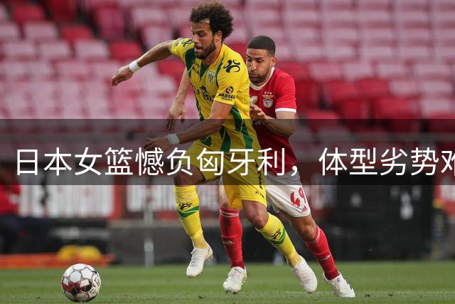 日本女篮憾负匈牙利，体型劣势难敌三分失准